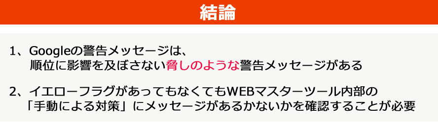 結論:1、Googleの警告メッセージは、順位に影響を及ぼさない脅しのような警告メッセージがある。2、イエローフラグがあってもなくてもWEBマスターツール内部の「手動による対策」にメッセージがあるかないかを確認することが必要