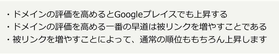 ドメインの評価を高めるとGoogleプレイスでも上昇する。ドメインの評価を高める一番の早道は被リンクを増やすことである。被リンクを増やすことによって、通常の順位ももちろん上昇します。