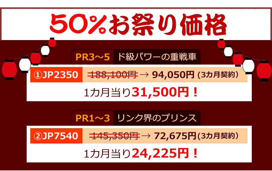 50%お祭り価格。「PR3?5」ド級パワーの重戦車。?JP2350、188,100円 → 94,050円(3カ月契約）1カ月当り31,500円！「PR1?3」リンク界のプリンス。?JP7540、145,350円 → 72,675円(3カ月契約）1カ月当り24,225円！