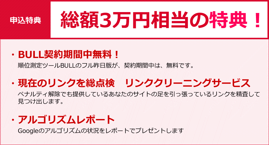 申込特典、総額　3万円相当の特典！・BULL契約期間中無料！、順位測定ツールBULLのフル昨日版が、契約期間中は、無料です。・現在のリンクを総点検リンククリーニングサービス、ペナルティ解除でも提供しているあなたのサイトの足を引っ張っているリンクを精査して見つけ出します。・アルゴリズムレポート、Googleのアルゴリズムの状況をレポートでプレゼントします