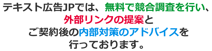 テキスト広告JPでは、無料で競合調査を行い、外部リンクの提案とご契約後の内部対策のアドバイスを行っております。