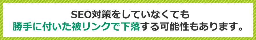 SEO対策をしていなくても勝手に付いた被リンクで下落する可能性もあります。