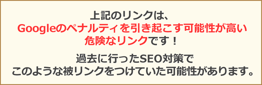 上記のリンクは、Googleのペナルティを引き起こす可能性が高い危険なリンクです！過去に行ったSEO対策でこのような被リンクをつけていた可能性があります。