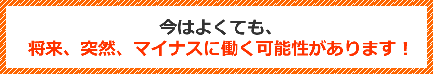 今はよくても、将来、突然、マイナスに働く可能性があります！