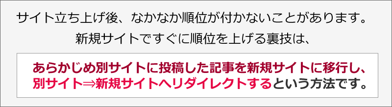 サイト立ち上げ後、なかなか順位が付かないことがあります。新規サイトですぐに順位を上げる裏技は、あらかじめ別サイトに投稿した記事を新規サイトに移行し、別サイト⇒新規サイトへリダイレクトするという方法です。