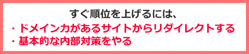 すぐ順位を上げるには、・ドメイン力があるサイトからリダイレクトする・基本的な内部対策をやる