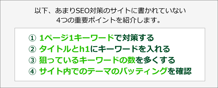 以下、あまりSEO対策のサイトに書かれていない4つの重要ポイントを紹介します。　?1ページ1キーワードで対策する　?タイトルとh1にキーワードを入れる　?狙っているキーワードの数を多くする　?サイト内でのテーマのバッティングを確認