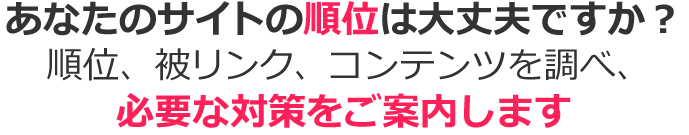 あなたのサイトの順位は大丈夫ですか？順位、被リンク、コンテンツを調べ、必要な対策をご案内します