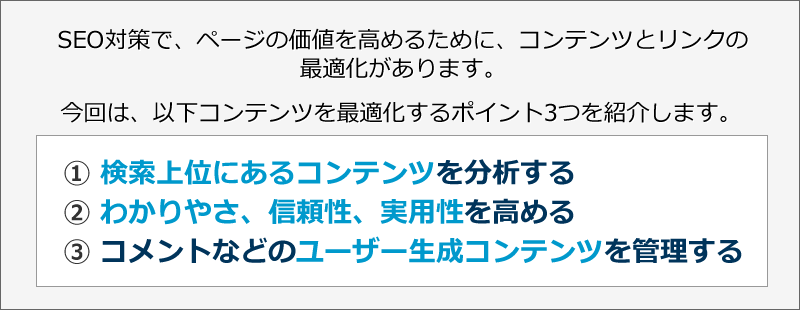 SEO対策で、ページの価値を高めるために、コンテンツとリンクの最適化があります。今回は、以下コンテンツを最適化するポイント3つを紹介します。? 検索上位にあるコンテンツを分析する　? わかりやさ、信頼性、実用性を高める　? コメントなどのユーザー生成コンテンツを管理する