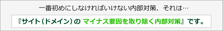 一番初めにしなければいけない内部対策、それは…『サイト（ドメイン）のマイナス要因を取り除く内部対策』です